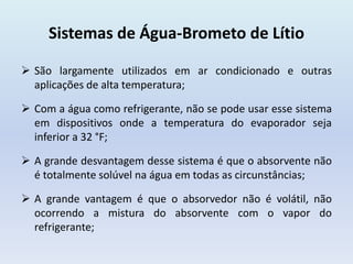 Sistemas de Água-Brometo de Lítio
 São largamente utilizados em ar condicionado e outras
aplicações de alta temperatura;
 Com a água como refrigerante, não se pode usar esse sistema
em dispositivos onde a temperatura do evaporador seja
inferior a 32 °F;
 A grande desvantagem desse sistema é que o absorvente não
é totalmente solúvel na água em todas as circunstâncias;
 A grande vantagem é que o absorvedor não é volátil, não
ocorrendo a mistura do absorvente com o vapor do
refrigerante;
 