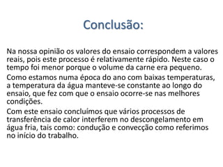 Conclusão:
Na nossa opinião os valores do ensaio correspondem a valores
reais, pois este processo é relativamente rápido. Neste caso o
tempo foi menor porque o volume da carne era pequeno.
Como estamos numa época do ano com baixas temperaturas,
a temperatura da água manteve-se constante ao longo do
ensaio, que fez com que o ensaio ocorre-se nas melhores
condições.
Com este ensaio concluímos que vários processos de
transferência de calor interferem no descongelamento em
água fria, tais como: condução e convecção como referimos
no início do trabalho.
 