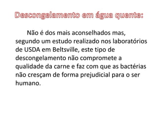 Não é dos mais aconselhados mas,
segundo um estudo realizado nos laboratórios
de USDA em Beltsville, este tipo de
descongelamento não compromete a
qualidade da carne e faz com que as bactérias
não cresçam de forma prejudicial para o ser
humano.
 