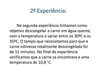2ª Experiência:

    Na segunda experiência tínhamos como
objetivo descongelar a carne em água quente,
com a temperatura a variar entre os 30ºC e os
35ºC. O tempo que necessitamos para que a
carne estivesse totalmente descongelada foi
de 11 minutos. No final da experiência
verificamos que a carne se encontrava a uma
temperatura de 10,8 °C.
 