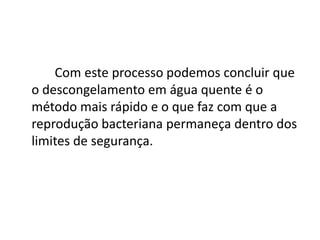Com este processo podemos concluir que
o descongelamento em água quente é o
método mais rápido e o que faz com que a
reprodução bacteriana permaneça dentro dos
limites de segurança.
 