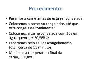 Procedimento:
• Pesamos a carne antes de esta ser congelada;
• Colocamos a carne no congelador, até que
  esta congelasse totalmente;
• Colocamos a carne congelada com 30g em
  água quente, ± 30/35ºC;
• Esperamos pelo seu descongelamento
  total, cerca de 11 minutos;
• Medimos a temperatura final da
  carne, ±10,8ºC.
 