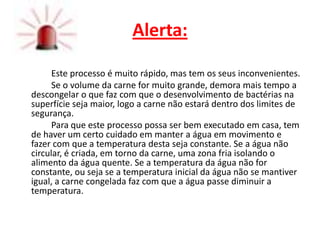 Alerta:

      Este processo é muito rápido, mas tem os seus inconvenientes.
      Se o volume da carne for muito grande, demora mais tempo a
descongelar o que faz com que o desenvolvimento de bactérias na
superfície seja maior, logo a carne não estará dentro dos limites de
segurança.
      Para que este processo possa ser bem executado em casa, tem
de haver um certo cuidado em manter a água em movimento e
fazer com que a temperatura desta seja constante. Se a água não
circular, é criada, em torno da carne, uma zona fria isolando o
alimento da água quente. Se a temperatura da água não for
constante, ou seja se a temperatura inicial da água não se mantiver
igual, a carne congelada faz com que a água passe diminuir a
temperatura.
 