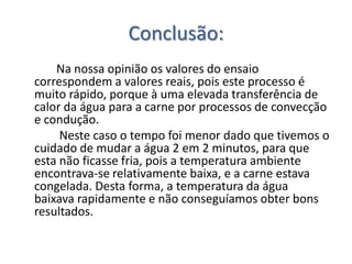 Conclusão:
    Na nossa opinião os valores do ensaio
correspondem a valores reais, pois este processo é
muito rápido, porque à uma elevada transferência de
calor da água para a carne por processos de convecção
e condução.
     Neste caso o tempo foi menor dado que tivemos o
cuidado de mudar a água 2 em 2 minutos, para que
esta não ficasse fria, pois a temperatura ambiente
encontrava-se relativamente baixa, e a carne estava
congelada. Desta forma, a temperatura da água
baixava rapidamente e não conseguíamos obter bons
resultados.
 