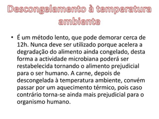 • É um método lento, que pode demorar cerca de
  12h. Nunca deve ser utilizado porque acelera a
  degradação do alimento ainda congelado, desta
  forma a actividade microbiana poderá ser
  restabelecida tornando o alimento prejudicial
  para o ser humano. A carne, depois de
  descongelada à temperatura ambiente, convém
  passar por um aquecimento térmico, pois caso
  contrário torna-se ainda mais prejudicial para o
  organismo humano.
 