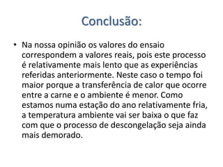Conclusão:
• Na nossa opinião os valores do ensaio
  correspondem a valores reais, pois este processo
  é relativamente mais lento que as experiências
  referidas anteriormente. Neste caso o tempo foi
  maior porque a transferência de calor que ocorre
  entre a carne e o ambiente é menor. Como
  estamos numa estação do ano relativamente fria,
  a temperatura ambiente vai ser baixa o que faz
  com que o processo de descongelação seja ainda
  mais demorado.
 