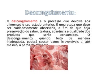 :
O descongelamento é o processo que devolve aos
alimentos o seu estado anterior. É uma etapa que deve
ser cuidadosamente observada, a fim de que haja
preservação do sabor, textura, aparência e qualidade dos
produtos      que        serão       consumidos.      O
descongelamento,      quando     feito    de     maneira
inadequada, poderá causar danos irreversíveis e, até
mesmo, a perda do alimento.
 