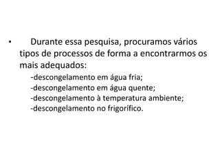 •      Durante essa pesquisa, procuramos vários
    tipos de processos de forma a encontrarmos os
    mais adequados:
       -descongelamento em água fria;
      -descongelamento em água quente;
      -descongelamento à temperatura ambiente;
      -descongelamento no frigorífico.
 