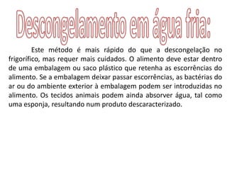 Este método é mais rápido do que a descongelação no
frigorífico, mas requer mais cuidados. O alimento deve estar dentro
de uma embalagem ou saco plástico que retenha as escorrências do
alimento. Se a embalagem deixar passar escorrências, as bactérias do
ar ou do ambiente exterior à embalagem podem ser introduzidas no
alimento. Os tecidos animais podem ainda absorver água, tal como
uma esponja, resultando num produto descaracterizado.
 