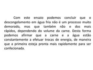 Com este ensaio podemos concluir que o
descongelamento em água fria não é um processo muito
demorado, mas que também não e dos mais
rápidos, dependendo do volume da carne. Desta forma
podemos afirmar que a carne e a água estão
constantemente a efetuar trocas de energia, de maneira
que a primeira esteja pronta mais rapidamente para ser
confecionada.
 
