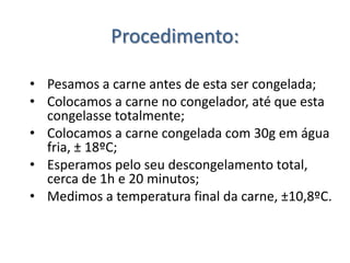 Procedimento:

• Pesamos a carne antes de esta ser congelada;
• Colocamos a carne no congelador, até que esta
  congelasse totalmente;
• Colocamos a carne congelada com 30g em água
  fria, ± 18ºC;
• Esperamos pelo seu descongelamento total,
  cerca de 1h e 20 minutos;
• Medimos a temperatura final da carne, ±10,8ºC.
 