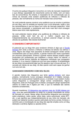 ESCOLA DINHEIRO                            DE DESCONHECIDO A PR OBLOGGER


O sonho de qualquer blogueiro é encontrar um nicho de mercado inexplorável
e que ofereça capacidade de crescimento acima da média, com um baixo
teor de concorrência. No entanto, é necessário ter em consideração que os
nichos de mercado onde existem audiências de milhares e milhares de
pessoas, são normalmente os nichos de mercado mais concorridos.

Se você pretende apenas construir uma audiência que se envolva e participe
em seu blog, sem na verdade se importar com a sua dimensão, então o que
lhe recomendamos é que se foque num nicho de mercado específico. Você
terá menos competição, e certamente será muito mais fácil você conseguir
liderar esse nicho mais rapidamente.

Se você pretende mesmo atingir uma audiência de milhares e milhares de
pessoas, então você terá de ser o melhor naquilo que faz.
Independentemente da concorrência, é sempre possível chegar ao topo
através da qualidade. Não desista facilmente!

O DINHEIRO É IMPORTANTE?

O potencial que os blogs têm para renderem dinheiro é algo que a Escola
Dinheiro tem vindo a ensinar a milhares e milhares de leitores nos últimos 3
anos. Alguns dos blogs mais populares do Brasil conseguem render somas
consideráveis para os seus autores, a grande maioria das vezes suportados
por anúncios patrocinados. Embora a grande maioria desses projetos sejam
produzidos por profissionais que trabalham a tempo inteiro na internet, é
também normal lermos histórias de blogueiros individuais que conseguem
encaixar 3, 4 ou mesmo 5 dígitos por ano com seus projetos. A rentabilização
de seu blog é provavelmente algo que lhe agrada e que o trouxe até aqui. E o
conceito por detrás de seu blog, irá ditar quanto você será capaz de ganhar
num ano com ele.

GANHANDO DINHEIRO COM SEU BLOG

A grande maioria dos blogueiros que tenta ganhar dinheiro com seus
projetos, normalmente nunca consegue ultrapassar os 2 dígitos mensais.
Embora isso possa parecer bastante pouco, a verdade é que existem muitos
outros blogueiros a conseguirem atingir somas consideráveis. Alguns
blogueiros, tanto em Portugal como no Brasil, conseguem atingir rapidamente
valores na ordem dos 4 dígitos por mês, o que na realidade são valores
bastante consideráveis.

Quando mostrámos 10 blogueiros que ganham mais de 10,000 dólares por
mês, uma das particularidades do artigo foi a grande diversidade de nichos
de mercado em causa. Nesse artigo encontramos blogueiros que escrevem
sobre arquitetura, sobre saúde, sobre dieta, sobre automóveis, sobre BTT,
etc, o que significa que independentemente do seu nicho de mercado, ele
poderá ser bastante lucrativo quando estimulado da forma correta. Embora o
caminho para a monetização do seu blog não seja tão simples como um blog
dedicado a camêras digitais ou apostas online.



                                                                         10
 