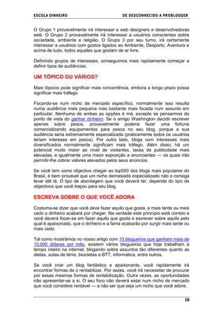 ESCOLA DINHEIRO                             DE DESCONHECIDO A PR OBLOGGER


O Grupo 1 provavelmente irá interessar a web designers e desenvolvedores
web. O Grupo 2 provavelmente irá interessar a usuários conscientes sobre
sociedade, ambiente e religião. O Grupo 3 por seu turno, irá certamente
interessar a usuários com gostos ligados ao Ambiente, Desporto, Aventura e
acima de tudo, todos aqueles que gostam de ar livre.

Definindo grupos de interesses, conseguimos mais rapidamente começar a
definir tipos de audiências.

UM TÓPICO OU VÁRIOS?

Mais tópicos pode significar mais concorrência, embora a longo prazo possa
significar mais tráfego.

Focando-se num nicho de mercado específico, normalmente isso resulta
numa audiência mais pequena mas bastante mais focada num assunto em
particular. Nenhuma de ambas as opções é má, excepto se pensarmos do
ponto de vista do ganhar dinheiro. Se o amigo Washington decidir escrever
apenas sobre pesca, provavelmente poderia fazer uma fortuna
comercializando equipamentos para pesca no seu blog, porque a sua
audiência seria extremamente especializada (praticamente todos os usuários
teriam interesse em pesca). Por outro lado, blogs com interesses mais
diversificados normalmente significam mais tráfego. Além disso, há um
potencial muito maior ao nível de visitantes, taxas de publicidade mais
elevadas, e igualmente uma maior exposição a anunciantes — os quais irão
permitir-lhe cobrar valores elevados pelos seus anúncios.

Se você tem como objectivo chegar ao top500 dos blogs mais populares do
Brasil, é bem provável que um nicho demasiado especializado não o consiga
levar até lá. O tipo de abordagem que você deverá ter, depende do tipo de
objectivos que você traçou para seu blog.

ESCREVA SOBRE O QUE VOCÊ ADORA

Costuma-se dizer que você deve fazer aquilo que gosta, e mais tarde ou mais
cedo o dinheiro acabará por chegar. Na verdade este princípio está correto e
você deverá focar-se em fazer aquilo que gosta e escrever sobre aquilo pelo
qual é apaixonado, que o dinheiro e a fama acabarão por surgir mais tarde ou
mais cedo.

Tal como mostrámos no nosso artigo com 10 blogueiros que ganham mais de
10,000 dólares por mês, existem vários blogueiros que hoje trabalham a
tempo inteiro na internet, blogando sobre assuntos tão diferentes quanto as
dietas, aulas de ténis, bicicletas e BTT, informática, entre outros.

Se você criar um blog fantástico e apaixonante, você rapidamente irá
encontrar formas de o rentabilizar. Por vezes, você irá necessitar de procurar
por essas mesmas formas de rentabilização. Outra vezes, as oportunidades
irão apresentar-se a si. O seu foco não deverá estar num nicho de mercado
que você considere rentável — a não ser que seja um nicho que você adore.


                                                                           16
 