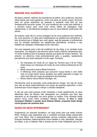 ESCOLA DINHEIRO                              DE DESCONHECIDO A PR OBLOGGER


IMAGINE SUA AUDIÊNCIA

No tópico anterior, falámos da importância de definir uma audiência, escrever
sobre aquilo que mais gostamos, entre uma série de outras coisas. Escrever
para um grupo específico de pessoas é bastante mais fácil do que
simplesmente escrever coisas. Ter uma audiência alvo muito bem definida, é
o primeiro passo para você criar novas ideias de postagens mais
rapidamente, e normalmente postagens que os seus leitores certamente irão
adorar.

No entanto, esta não é a única vantagem de ter uma audiência bem definida.
Se você escrever um blog para trabalhadores de plataformas petrolíferas, é
bem provável que o tráfego que você captar, seja de pessoas e profissionais
que na verdade trabalham em plataformas petrolíferas, tornando o seu
trabalho de captação e fidelização muito mais fácil.

Ter uma resposta para o tipo de audiência do seu blog, é na verdade muito
importante. Um blogueiro que escreva sobre moda e fashion certamente dirá:
―A minha audiência alvo é qualquer pessoa que goste de moda e fashion.‖ No
entanto, se olharmos mais profundamente para a questão, rapidamente
percebemos que essa resposta é muito vaga. Compare:

      Os interesses de moda de um rapaz de 18-anos que é fã de Tokyo
      Hotel versus os interesses de moda de uma mulher profissional de 45-
      anos.
      Moda masculina versus Moda Feminina.
      A diferença entre pessoas que procuram roupa bonita e com estilo
      mas um preço baixo versus aqueles que estão dispostos a pagar um
      valor mais alto por roupa de designers reconhecidos.
      Moda urbana versus Moda Teenager, etc.

Obviamente você já percebeu onde pretendemos chegar. Um site de moda
que não se foque essencialmente num grupo de pessoas específico, é bem
provável que nunca chegue a atingir o sucesso desejável.

A não ser que você produza muito conteúdo e muito rapidamente, os seus
diferentes tipos de leitores irão desesperar por conteúdo que lhes seja
relevante ou se enquadre nos seus gostos ou estilos. Uma situação deste
género torna muito difícil conseguir fidelizar leitores. A dica é você
conseguir fidelizar e manter seus leitores felizes, enquanto tenta atingir
novos grupos de usuários alvo.

QUAIS OS SEUS INTERESSES?

Imaginemos um exemplo hipotético: um blog sobre pais que estão criando
filhos. Embora seja expectável que o conteúdo principal esteja relacionado
com criar filhos, não é despropositado vermos conteúdo relacionado com
finanças familiares, balanceamento entre trabalho e vida, felicidade, redução
de stress, e por aí adiante. Não é preciso ser-se muito inteligente para se ter



                                                                            17
 