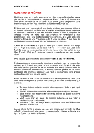 ESCOLA DINHEIRO                             DE DESCONHECIDO A PR OBLOGGER


OLHE PARA SI PRÓPRIO!

O último e mais importante aspecto de escolher uma audiência alvo passa
por você ter a certeza de que a compreende. Para o fazer, você apenas tem
uma opção: você tem de ser um deles. Você tem de gostar das pessoas para
quem escreve. Se isso não acontecer, a autenticidade perde-se.

Embora não seja recomendável você iniciar um blog sobre ganhar dinheiro
na internet quando na verdade nunca recebeu um cheque de um programa
de afiliados, a verdade é que isto acontece imenso quando o blogueiro na
verdade escolhe um nicho pelo seu potencial de rendimento e não
propriamente pelo seu gosto/interesse/conhecimento. Se você pretende
crescer e tornar-se um Problogger, esta é uma má ideia. A sua falta de
conhecimento e autenticidade irão ser facilmente perceptíveis.

A falta de autenticidade é o que faz com que a grande maioria dos blogs
nunca atinja o sucesso. Se os seus leitores descobrirem que você está
fingindo saber do assunto, eles certamente nunca mais irão voltar ao seu
blog. É muito difícil você conseguir construir uma relação com eles depois
disso.

Uma solução que nunca falha é quando você cria o seu blog favorito.

Pode parecer uma recomendação estúpida, é um facto, mas na verdade faz
sentido. Você é parte integrante da sua audiência alvo. Se você criar algo
que você próprio gostaria de ler, as chances que outras pessoas com os
mesmos interesses, necessidades, e desejos, também gostem de ler esses
conteúdos são enormes. Escrever para você é normalmente uma prática
inteligente de escrever para os outros.

Antes de concluir este ponto, recapitulemos as razões porque escrever para
uma audiência específica, é muito melhor do que escrever simplesmente por
escrever.

      Os seus leitores estarão sempre interessados em tudo o que você
      escreve.
      Ajuda-o a definir um caminho e a ter ideias específicas para escrever.
      Seus leitores irão recomendar seu blog através de passa-a-palavra
      mais facilmente.
      Você pode criar um grupo de pessoas influentes a seu redor e
      estabelecer sua credibilidade.
      Mantendo o foco, seu blog irá sempre publicar matérias interessantes
      para seu público-alvo.

A esta altura, tenha a certeza de que tem consigo um conceito de blog
definido, e também as ideias gerais do que pretende, o tipo de audiência, e o
tipo de tópicos que pretende debater.




                                                                          20
 