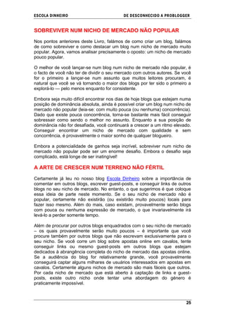ESCOLA DINHEIRO                            DE DESCONHECIDO A PR OBLOGGER


SOBREVIVER NUM NICHO DE MERCADO NÃO POPULAR

Nos pontos anteriores deste Livro, falámos de como criar um blog, falámos
de como sobreviver e como destacar um blog num nicho de mercado muito
popular. Agora, vamos analisar precisamente o oposto: um nicho de mercado
pouco popular.

O melhor de você lançar-se num blog num nicho de mercado não popular, é
o facto de você não ter de dividir o seu mercado com outros autores. Se você
for o primeiro a lançar-se num assunto que muitos leitores procuram, é
natural que você se vá tornando o maior dos blogs por ter sido o primeiro a
explorá-lo — pelo menos enquanto for consistente.

Embora seja muito difícil encontrar nos dias de hoje blogs que estejam numa
posição de dominância absoluta, ainda é possível criar um blog num nicho de
mercado não popular (leia-se: com muito pouca (ou nenhuma) concorrência).
Dado que existe pouca concorrência, torna-se bastante mais fácil conseguir
sobressair como sendo o melhor no assunto. Enquanto a sua posição de
dominância não for desafiada, você continuará a crescer a um ritmo elevado.
Conseguir encontrar um nicho de mercado com qualidade e sem
concorrência, é provavelmente o maior sonho de qualquer blogueiro.

Embora a potencialidade de ganhos seja incrível, sobreviver num nicho de
mercado não popular pode ser um enorme desafio. Embora o desafio seja
complicado, está longe de ser inatingível!

A ARTE DE CRESCER NUM TERRENO NÃO FÉRTIL

Certamente já leu no nosso blog Escola Dinheiro sobre a importância de
comentar em outros blogs, escrever guest-posts, e conseguir links de outros
blogs no seu nicho de mercado. No entanto, o que sugerimos é que coloque
essa ideia de parte neste momento. Se o seu nicho de mercado não é
popular, certamente não existirão (ou existirão muito poucos) locais para
fazer isso mesmo. Além do mais, caso existam, provavelmente serão blogs
com pouca ou nenhuma expressão de mercado, o que invariavelmente irá
levá-lo a perder somente tempo.

Além de procurar por outros blogs enquadrados com o seu nicho de mercado
– os quais provavelmente serão muito poucos – é importante que você
procure também por outros blogs que não escrevam exclusivamente para o
seu nicho. Se você corre um blog sobre apostas online em cavalos, tente
conseguir links ou mesmo guest-posts em outros blogs que estejam
dedicados à abrangência completa do nicho de mercado das apostas online.
Se a audiência do blog for relativamente grande, você provavelmente
conseguirá captar alguns milhares de usuários interessados em apostas em
cavalos. Certamente alguns nichos de mercado são mais fáceis que outros.
Por cada nicho de mercado que está aberto à captação de links e guest-
posts, existe outro nicho onde tentar uma abordagem do género é
praticamente impossível.



                                                                         25
 