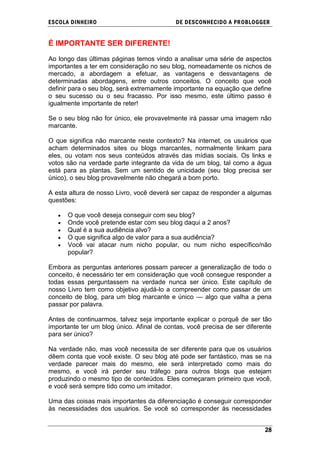 ESCOLA DINHEIRO                             DE DESCONHECIDO A PR OBLOGGER


É IMPORTANTE SER DIFERENTE!

Ao longo das últimas páginas temos vindo a analisar uma série de aspectos
importantes a ter em consideração no seu blog, nomeadamente os nichos de
mercado, a abordagem a efetuar, as vantagens e desvantagens de
determinadas abordagens, entre outros conceitos. O conceito que você
definir para o seu blog, será extremamente importante na equação que define
o seu sucesso ou o seu fracasso. Por isso mesmo, este último passo é
igualmente importante de reter!

Se o seu blog não for único, ele provavelmente irá passar uma imagem não
marcante.

O que significa não marcante neste contexto? Na internet, os usuários que
acham determinados sites ou blogs marcantes, normalmente linkam para
eles, ou votam nos seus conteúdos através das mídias sociais. Os links e
votos são na verdade parte integrante da vida de um blog, tal como a água
está para as plantas. Sem um sentido de unicidade (seu blog precisa ser
único), o seu blog provavelmente não chegará a bom porto.

A esta altura de nosso Livro, você deverá ser capaz de responder a algumas
questões:

      O que você deseja conseguir com seu blog?
      Onde você pretende estar com seu blog daqui a 2 anos?
      Qual é a sua audiência alvo?
      O que significa algo de valor para a sua audiência?
      Você vai atacar num nicho popular, ou num nicho específico/não
      popular?

Embora as perguntas anteriores possam parecer a generalização de todo o
conceito, é necessário ter em consideração que você consegue responder a
todas essas perguntassem na verdade nunca ser único. Este capítulo de
nosso Livro tem como objetivo ajudá-lo a compreender como passar de um
conceito de blog, para um blog marcante e único — algo que valha a pena
passar por palavra.

Antes de continuarmos, talvez seja importante explicar o porquê de ser tão
importante ter um blog único. Afinal de contas, você precisa de ser diferente
para ser único?

Na verdade não, mas você necessita de ser diferente para que os usuários
dêem conta que você existe. O seu blog até pode ser fantástico, mas se na
verdade parecer mais do mesmo, ele será interpretado como mais do
mesmo, e você irá perder seu tráfego para outros blogs que estejam
produzindo o mesmo tipo de conteúdos. Eles começaram primeiro que você,
e você será sempre tido como um imitador.

Uma das coisas mais importantes da diferenciação é conseguir corresponder
às necessidades dos usuários. Se você só corresponder às necessidades


                                                                          28
 