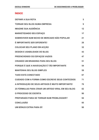 ESCOLA DINHEIRO                 DE DESCONHECIDO A PR OBLOGGER


ÍNDICE

DEFINIR A SUA ROTA                                          5

TORNAR SEU BLOG NUMA EMPRESA                                9

IMAGINE SUA AUDIÊNCIA                                      12

MARKETIZANDO SEU ESPAÇO                                    17

SOBREVIVER NUM NICHO DE MERCADO NÃO POPULAR                21

É IMPORTANTE SER DIFERENTE!                                28

COLOCAR SEU PLANO EM ACÇÃO                                 32

DESIGN E USABILIDADE DO BLOG                               43

PREENCHENDO OS ESPAÇOS VAZIOS                              47

CRIANDO UM BRANDING PARA SEU BLOG                          51

PORQUE É QUE A NAVEGAÇÃO É TÃO IMPORTANTE                  54

MANTENHA SEU BLOG SIMPLES                                  59

TUDO ESTÁ CONECTADO                                        67

CUIDADO COM A FORMA COMO ESCREVE SEUS CONTEÚDOS            71

A INTRODUÇÃO DE SEUS ARTIGOS É MUITO IMPORTANTE!           76

25 FÓRMULAS PARA CRIAR UM ARTIGO VIRAL EM SEU BLOG         82

O PROCESSO DE ESCRITA                                      90

PREPARADO PARA SE TORNAR NUM PROBLOGGER?                   94

CONCLUSÃO                                                  95

UM BÓNUS EXTRA PARA SÍ!                                    96
 