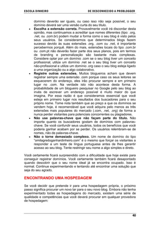 ESCOLA DINHEIRO                             DE DESCONHECIDO A PR OBLOGGER


      domínio deverão ser iguais, ou caso isso não seja possível, o seu
      domínio deverá ser uma versão curta do seu título.
      Escolha a extensão correta. Provavelmente você irá discordar desta
      opinião, mas continuamos a acreditar que nomes diferentes (tipo: .org,
      .net, ou .com.br) podem mudar a forma como o seu blog é visto pelos
      seus usuários. Se considerarmos que determinados blogs fazem
      sucesso devido às suas extensões .org, .com ou .net, é importante
      percebermos porquê. Além do mais, extensões locais do tipo .com.br
      ou .com.pt não deverão fazer parte dos seus planos, pois em termos
      de branding e personalização são bastante mais complexas.
      Considere optar por um domínio .com se o seu blog tiver um conceito
      profissional, utilize um domínio .net se o seu blog tiver um conceito
      não-profissional e utilize um domínio .org caso o seu blog esteja ligado
      a uma organização ou a algo colaborativo.
      Registre outras extensões. Muitos blogueiros acham que devem
      registrar sempre uma extensão .com porque caso os seus leitores se
      esquecerem do endereço, eles irão procurar sempre e em primeiro
      lugar no .com. Na verdade isto não acontece desta forma. A
      probabilidade de um blogueiro pesquisar no Google pelo seu blog ao
      invés de escrever um endereço possível é muito maior do que
      imagina. Por essa razão é que consideramos essencial que você
      esteja em primeiro lugar nos resultados dos buscadores para o seu
      próprio nome. Tome nota também que ao preço a que os domínios se
      vendem hoje, é recomendável que você adquira pelo menos as três
      extensões mais populares do mercado (.com, .net, .org) de forma a
      nunca perder visitantes para potenciais concorrentes ou plagiadores.
      Não use palavras-chave que não façam parte do título. Não
      importa quanto os buscadores gostam de domínios com palavras-
      chave. Se você confundir seus usuários, todos os benefícios que você
      poderia ganhar acabam por se perder. Os usuários relembram-se de
      nomes, não de palavras-chave.
      Não o torne demasiado complexo. Um nome de domínio do tipo
      ―omilagredoganhardinheiro.com‖ é o mesmo que forçar os visitantes a
      responder a um teste de língua portuguesa antes de lhes garantir
      acesso ao seu blog. Tente restringir seu nome a algo simples e direto.

Você certamente ficará surpreendido com a dificuldade que hoje existe para
conseguir registrar domínios. Você certamente também ficará desapontado
quando descobrir que o seu nome ideal já se encontra ocupado. Isso é
normal. Continue experimentando e tentando até encontrar uma solução que
seja do seu agrado.

ENCONTRANDO UMA HOSPEDAGEM

Se você decidir que pretende ir para uma hospedagem própria, o próximo
passo significa procurar um novo lar para o seu novo blog. Embora não tenha
experimentado todas as hospedagens do mercado, existem uma série de
qualidade e competências que você deverá procurar em qualquer provedora
de hospedagem:



                                                                           40
 
