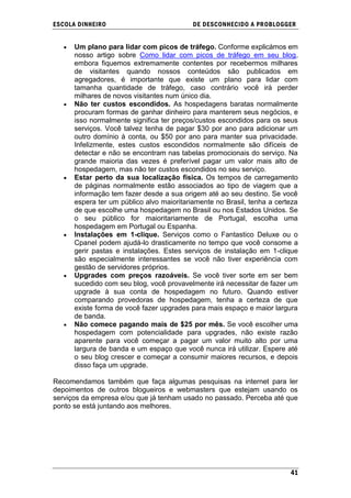ESCOLA DINHEIRO                            DE DESCONHECIDO A PR OBLOGGER


      Um plano para lidar com picos de tráfego. Conforme explicámos em
      nosso artigo sobre Como lidar com picos de tráfego em seu blog,
      embora fiquemos extremamente contentes por recebermos milhares
      de visitantes quando nossos conteúdos são publicados em
      agregadores, é importante que existe um plano para lidar com
      tamanha quantidade de tráfego, caso contrário você irá perder
      milhares de novos visitantes num único dia.
      Não ter custos escondidos. As hospedagens baratas normalmente
      procuram formas de ganhar dinheiro para manterem seus negócios, e
      isso normalmente significa ter preços/custos escondidos para os seus
      serviços. Você talvez tenha de pagar $30 por ano para adicionar um
      outro domínio à conta, ou $50 por ano para manter sua privacidade.
      Infelizmente, estes custos escondidos normalmente são difíceis de
      detectar e não se encontram nas tabelas promocionais do serviço. Na
      grande maioria das vezes é preferível pagar um valor mais alto de
      hospedagem, mas não ter custos escondidos no seu serviço.
      Estar perto da sua localização física. Os tempos de carregamento
      de páginas normalmente estão associados ao tipo de viagem que a
      informação tem fazer desde a sua origem até ao seu destino. Se você
      espera ter um público alvo maioritariamente no Brasil, tenha a certeza
      de que escolhe uma hospedagem no Brasil ou nos Estados Unidos. Se
      o seu público for maioritariamente de Portugal, escolha uma
      hospedagem em Portugal ou Espanha.
      Instalações em 1-clique. Serviços como o Fantastico Deluxe ou o
      Cpanel podem ajudá-lo drasticamente no tempo que você consome a
      gerir pastas e instalações. Estes serviços de instalação em 1-clique
      são especialmente interessantes se você não tiver experiência com
      gestão de servidores próprios.
      Upgrades com preços razoáveis. Se você tiver sorte em ser bem
      sucedido com seu blog, você provavelmente irá necessitar de fazer um
      upgrade à sua conta de hospedagem no futuro. Quando estiver
      comparando provedoras de hospedagem, tenha a certeza de que
      existe forma de você fazer upgrades para mais espaço e maior largura
      de banda.
      Não comece pagando mais de $25 por mês. Se você escolher uma
      hospedagem com potencialidade para upgrades, não existe razão
      aparente para você começar a pagar um valor muito alto por uma
      largura de banda e um espaço que você nunca irá utilizar. Espere até
      o seu blog crescer e começar a consumir maiores recursos, e depois
      disso faça um upgrade.

Recomendamos também que faça algumas pesquisas na internet para ler
depoimentos de outros blogueiros e webmasters que estejam usando os
serviços da empresa e/ou que já tenham usado no passado. Perceba até que
ponto se está juntando aos melhores.




                                                                         41
 