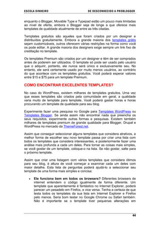 ESCOLA DINHEIRO                            DE DESCONHECIDO A PR OBLOGGER


enquanto o Blogger, Movable Type e Typepad estão um pouco mais limitadas
ao nível de oferta, embora o Blogger seja de longe a que oferece mais
templates de qualidade atualmente de entre as três citadas.

Templates gratuitos são aqueles que foram criados por um designer e
distribuídos gratuitamente. Embora a grande maioria dos templates grátis
sejam customizáveis, outros oferecem várias restrições na forma como você
os pode editar. A grande maioria dos designers exige sempre um link fixo de
creditação no template.

Os templates Premium são criados por um designer e têm de ser comprados
antes de poderem ser utilizados. O template só pode ser usado pelo usuário
que o adquirir, portanto, ele nunca será único e exclusivamente seu. No
entanto, ele será certamente usado por muito menos usuários, ao contrário
do que acontece com os templates gratuitos. Você poderá esperar valores
entre $15 e $75 para um template Premium.

COMO ENCONTRAR EXCELENTES TEMPLATES?

No caso do WordPress, existem milhares de templates gratuitos. Uma vez
que esses templates são criados pela comunidade em geral, a qualidade
varia muito de template para template. Você poderá gastar horas e horas
procurando um template de qualidade para seu blog.

Experimente fazer uma pesquisa no Google para Templates WordPress ou
Templates Blogger. Se ainda assim não encontrar nada que preencha os
seus requisitos, experimente outras formas e pesquisas. Existem também
milhares de templates premium de grande qualidade para Blogger, Drupal e
WordPress no mercado da ThemeForest.net.

Assim que conseguir seleccionar alguns templates que considera atrativos, a
melhor forma de escolher seu novo template passa por criar uma lista com
todos os templates que considera interessantes, e posteriormente fazer uma
análise mais profunda a cada um deles. Para tornar as coisas mais simples,
se você gostar de um template, coloque-o na lista. Se não gostar, salte para
o próximo template.

Assim que criar uma listagem com vários templates que considera ótimos
para seu blog, é altura de você começar a examinar cada um deles com
maior detalhe. Esta lista de perguntas poderá ajudá-lo a seleccionar seu
template de uma forma mais simples e concisa:

      Ele funciona bem em todos os browsers? Diferentes browsers de
      internet entendem o código igualmente de forma diferente. Um
      template que aparentemente é fantástico no Internet Explorer, poderá
      parecer um pesadelo em Firefox, e vice versa. Tenha a certeza de que
      testa todos os templates da sua lista em Internet Explorer e Firefox
      pelo menos. Seria bom testar no Google Chrome ou Safari também.
      Não é importante se o template tiver pequenas alterações em



                                                                         44
 