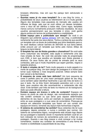 ESCOLA DINHEIRO                            DE DESCONHECIDO A PR OBLOGGER


      browsers diferentes, mas sim que lhe pareça bem estruturado e
      funcional.
      Quantas vezes já viu esse template? Se o seu blog for único, a
      probabilidade de seus usuários se relembrarem de si é muito grande.
      Alguns dos templates mais populares do mercado são usados em
      milhares de blogs, pelo que se você utilizar um desses templates,
      corre o risco de ser idêntico a todos eles. Como regra, templates
      menos comuns normalmente produzem melhores resultados. Se seus
      usuários percepcionarem que seu template é único, você ganha
      alguns pontos em termos de profissionalismo e credibilidade.
      Existe espaço para a publicidade que deseja? Se você é um
      blogueiro que pretende ganhar dinheiro com seu blog, a publicidade
      certamente faz parte dos seus planos. Tenha a certeza de que escolhe
      um template com os locais de publicidade que tinha idealizado para si.
      Se você idealizou colocar banners de 300×250 na sua barra lateral,
      então procure por um template que tenha pelo menos 300px de
      largura na barra lateral.
      O template faz uso de títulos grandes e chamativos? Se você sabe
      como costumizar seu template, esta opção é certamente uma das
      mais simples de fazer. Se você não percebe nada de programação
      com CSS, é bom que escolha um template com títulos grandes e
      atrativos. Os seus títulos são as portas de entrada para os seus
      conteúdos, pelo que é muito importante que sejam grandes, negros e
      bastante atrativos.
      O texto é simples de ler? Texto muito pequeno e muito pegado é a
      morte de qualquer blog. Um bom design de postagens é a chave para
      tornar suas matérias o mais tangíveis possível. Utilize sempre texto
      bem visível e de fácil leitura.
      O esquema de cores está bem definido? Um bom esquema de
      cores é perfeito para ter uma maior percepção global de seu blog,
      como também saber identificar facilmente o que são links de texto e o
      que é texto. Se os links forem demasiado parecidos com a cor do
      texto, seus usuários não irão reconhecê-los, e certamente não irão
      clicar. Evite também usar links de texto na mesma cor do background,
      dado que pode dificultar a leitura.
      Existem espaço em branco à volta do conteúdo? Espaços em
      branco do ponto de vista do design, são normalmente espaços que
      não contêm conteúdo ou que serve para separar determinados
      elementos do seu layout, como por exemplo os espaços em branco
      entre as suas postagens e a sua caixa de comentários. Preocupe-se
      sempre em selecionar templates que fazem um uso correto dos
      espaços em branco, tornando seu layout mais harmonioso e legível.
      O sistema de comentários faz sentido? Seus visitantes irão ler suas
      postagens, depois comentar, e nunca o contrário (por norma). Um
      sistema de comentários lógico, normalmente está situado logo depois
      da sua postagem e bastante visível. É importante também você ter um
      bom indicador do número de comentários junto com o título da sua
      postagem. Quando o seu blog crescer e você começar a ter muitos
      comentários, mostrar seu contador de comentários é uma forma de
      mostrar a credibilidade e popularidade de seu blog.


                                                                         45
 