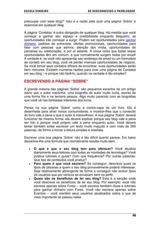ESCOLA DINHEIRO                            DE DESCONHECIDO A PR OBLOGGER


preocupar com esse blog?‖ Isso é a razão pela qual uma página ‗Sobre‘ é
essencial em qualquer blog.

A página ‗Contatos‘ é outra obrigação de qualquer blog. Há medida que você
começar a ganhar seu espaço e credibilidade enquanto blogueiro, as
oportunidades irão começar a surgir. Podem ser oportunidades para ganhar
dinheiro, pedidos de entrevista, ofertas promocionais, oportunidades para
falar com pessoas que admira, atenção dos mídia, oportunidades de
parcerias ou colaboração, e por aí adiante. A única coisa que todas essas
oportunidades têm em comum, é que normalmente surgem todas por email!
A verdade é: se você não apresentar seu endereço de email ou um formulário
de contato em seu blog, você irá perder imensas oportunidades de negócio.
Se você tornar seus contatos difíceis de encontrar, suas oportunidades serão
bem menores. Existem inúmeras razões para criar uma página de Contatos
em seu blog – e porque não fazê-lo, quando na verdade é tão simples?

ESCREVENDO A PÁGINA “SOBRE”

A grande maioria das páginas ‗Sobre‘ são pequenos excertos de um antigo
diário que o autor mantinha: uma biografia de autor muito curta, escrita de
uma forma fria e na terceira pessoa. Algo muito parecido com as biografias
que você vê nas lombadas interiores dos livros.

Pense na sua página ‗Sobre‘ como a contra-capa de um livro. Ela é
desenhada para atrair novos consumidores, e mostrar-lhes que o conteúdo
do livro vale a pena e que o autor é maravilhoso. A sua página ‗Sobre‘ deverá
funcionar da mesma forma: ela deverá explicar porque seu blog vale a pena
ser lido e porque você próprio vale a pena enquanto autor. Você deverá
tentar também evitar escrever um texto muito maçudo e com mais de 500
palavras, de forma a tornar a leitura simples e imediata.

Escrever uma boa página ‗Sobre‘ não é tão difícil quanto parece. Em baixo
deixamos-lhe uma formula que normalmente resulta muito bem.

      O que é que o seu blog tem para oferecer? Você atualiza
      diariamente seus leitores com todas as novidades de tecnologia? Você
      publica tutoriais e guias? Com que frequência? Por outras palavras:
      Que tipo de conteúdos você produz?
      Para quem é que você escreve? Se conseguir, descreva quais os
      tipos de pessoas a quem o seu blog provavelmente poderá interessar.
      Seja relativamente abrangente de forma a conseguir não excluir tipos
      de usuários que por ventura se encaixam bem no perfil.
      Quais são os benefícios de ler seu blog? Esta é a secção onde
      você descreve os benefícios de ler seu blog. Por exemplo: você não
      escreve apenas sobre Forex – você escreve também dicas e tutoriais
      para ganhar dinheiro com Forex. Você não escreve apenas sobre
      Eventos – você mantém seus usuários atualizados sobre o que de
      mais importante se passou neles.




                                                                          48
 