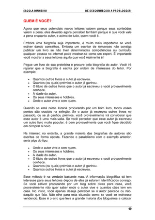 ESCOLA DINHEIRO                             DE DESCONHECIDO A PR OBLOGGER


QUEM É VOCÊ?

Agora que seus potenciais novos leitores sabem porque seus conteúdos
valem a pena, eles deverão agora perceber também porque é que você vale
a pena enquanto autor, e acima de tudo, quem você é.

Embora uma biografia seja importante, é muito mais importante se você
estiver dando conselhos. Embora um escritor de romances não consiga
publicar um livro se não tiver determinadas competências ou currículo,
qualquer pessoa na internet pode mostrar-se como um expert. É importante
você mostrar a seus leitores aquilo que você realmente é!

Pegue um livro de sua prateleira e procure pela biografia do autor. Você irá
reparar que a biografia é escrita por ordem de interesses do leitor. Por
exemplo:

      Quantos outros livros o autor já escreveu.
      Quantos (ou quais) prémios o autor já ganhou.
      O título de outros livros que o autor já escreveu e você provavelmente
      conhece.
      A idade do autor.
      Os seus interesses e hobbies.
      Onde o autor vive e com quem.

Quando se está numa livraria procurando por um bom livro, todos esses
pontos são cruciais na seleção. Se o autor já escreveu outros livros no
passado, ou se já ganhou prémios, você provavelmente irá considerar que
esse autor é uma mais-valia. Se você perceber que esse autor já escreveu
um outro livro muito popular, é bem provavelmente que você fique decidido
em comprar o novo.

Na internet, no entanto, a grande maioria das biografias de autores são
escritas de forma oposta. Fazendo o paralelismo com o exemplo anterior,
seria algo do tipo:

      Onde o autor vive e com quem.
      Os seus interesses e hobbies.
      A idade do autor.
      O título de outros livros que o autor já escreveu e você provavelmente
      conhece.
      Quantos (ou quais) prémios o autor já ganhou.
      Quantos outros livros o autor já escreveu.

Esse método é na verdade bastante mau. A informação biográfica só tem
interesse para seus leitores depois de eles já estarem identificados consigo.
Se você estiver procurando por um blog sobre dicas para casa, você
provavelmente não quer saber onde o autor vive e quantos cães tem em
casa. No início, você apenas deseja perceber se o autor percebe ou não,
daquilo que fala. Não olhe para esta situação como se você se estivesse
vendendo. Esse é o erro que leva a grande maioria dos blogueiros a colocar


                                                                          49
 