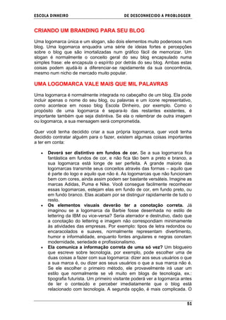 ESCOLA DINHEIRO                             DE DESCONHECIDO A PR OBLOGGER


CRIANDO UM BRANDING PARA SEU BLOG

Uma logomarca única e um slogan, são dois elementos muito poderosos num
blog. Uma logomarca enquadra uma série de ideias fortes e percepções
sobre o blog que são imortalizadas num gráfico fácil de memorizar. Um
slogan é normalmente o conceito geral do seu blog encapsulado numa
simples frase: ele encapsula o espírito por detrás do seu blog. Ambas estas
coisas podem ajudá-lo a diferenciar-se rapidamente da sua concorrência,
mesmo num nicho de mercado muito popular.

UMA LOGOMARCA VALE MAIS QUE MIL PALAVRAS

Uma logomarca é normalmente integrada no cabeçalho de um blog. Ela pode
incluir apenas o nome do seu blog, ou palavras e um ícone representativo,
como acontece em nosso blog Escola Dinheiro, por exemplo. Como o
propósito de uma logomarca é separa-lo das restantes existentes, é
importante também que seja distintiva. Se ela o relembrar de outra imagem
ou logomarca, a sua mensagem será comprometida.

Quer você tenha decidido criar a sua própria logomarca, quer você tenha
decidido contratar alguém para o fazer, existem algumas coisas importantes
a ter em conta:

      Deverá ser distintivo em fundos de cor. Se a sua logomarca fica
      fantástica em fundos de cor, e não fica tão bem a preto e branco, a
      sua logomarca está longe de ser perfeita. A grande maioria das
      logomarcas transmite seus conceitos através das formas – aquilo que
      é parte do logo e aquilo que não é. As logomarcas que não funcionam
      bem com cores, ainda assim podem ser bastante versáteis. Imagine as
      marcas Adidas, Puma e Nike. Você consegue facilmente reconhecer
      essas logomarcas, estejam elas em fundo de cor, em fundo preto, ou
      em fundo branco. Elas acabam por se distinguir rapidamente de tudo o
      resto.
      Os elementos visuais deverão ter a conotação correta. Já
      imaginou se a logomarca da Barbie fosse desenhada no estilo de
      lettering da IBM ou vice-versa? Seria aterrador e destrutivo, dado que
      a conotação do lettering e imagem não correspondiam minimamente
      às atividades das empresas. Por exemplo: tipos de letra redondos ou
      encaracolados e suaves, normalmente representam divertimento,
      humor e informalidade, enquanto fontes angulares e negras conotam
      modernidade, seriedade e profissionalismo.
      Ela comunica a informação correta de uma só vez? Um blogueiro
      que escreve sobre tecnologia, por exemplo, pode escolher uma de
      duas coisas a fazer com sua logomarca: dizer aos seus usuários o que
      a sua marca é, ou dizer aos seus usuários o que a sua marca não é.
      Se ele escolher o primeiro método, ele provavelmente irá usar um
      estilo que normalmente se vê muito em blogs de tecnologia, ex.:
      tipografia futurista. Um primeiro visitante poderá ver a logomarca antes
      de ler o conteúdo e perceber imediatamente que o blog está
      relacionado com tecnologia. A segunda opção, é mais complicada. O


                                                                           51
 