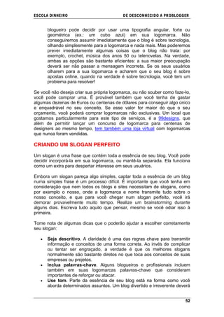 ESCOLA DINHEIRO                           DE DESCONHECIDO A PR OBLOGGER


      blogueiro pode decidir por usar uma tipografia angular, forte ou
      geométrica (ex.: um cubo azul) em sua logomarca. Não
      conseguiremos assumir imediatamente que o blog é sobre tecnologia,
      olhando simplesmente para a logomarca e nada mais. Mas poderemos
      prever imediatamente algumas coisas que o blog não trata: por
      exemplo, crochet, música dos anos 50 ou telenovelas. Na verdade,
      ambas as opções são bastante eficientes: a sua maior preocupação
      deverá ser não passar a mensagem incorreta. Se os seus usuários
      olharem para a sua logomarca e acharem que o seu blog é sobre
      apostas online, quando na verdade é sobre tecnologia, você tem um
      problema para resolver!

Se você não deseja criar sua própria logomarca, ou não souber como faze-lo,
você pode comprar uma. É provável também que você tenha de gastar
algumas dezenas de Euros ou centenas de dólares para conseguir algo único
e enquadrável no seu conceito. Se esse valor for maior do que o seu
orçamento, você poderá comprar logomarcas não exclusivas. Um local que
gostamos particularmente para este tipo de serviços, é a 99designs, que
além de permitir lançar um concurso de logomarca para centenas de
designers ao mesmo tempo, tem também uma loja virtual com logomarcas
que nunca foram vendidas.

CRIANDO UM SLOGAN PERFEITO

Um slogan é uma frase que contém toda a essência de seu blog. Você pode
decidir incorporá-la em sua logomarca, ou mantê-la separada. Ela funciona
como um extra para despertar interesse em seus usuários.

Embora um slogan pareça algo simples, captar toda a essência de um blog
numa simples frase é um processo difícil. É importante que você tenha em
consideração que nem todos os blogs e sites necessitam de slogans, como
por exemplo o nosso, onde a logomarca e nome transmite tudo sobre o
nosso conceito, e que para você chegar num slogan perfeito, você irá
demorar provavelmente muito tempo. Realize um brainstorming durante
alguns dias. Escreva tudo aquilo que pensar, mesmo se você odiar isso à
primeira.

Tome nota de algumas dicas que o poderão ajudar a escolher corretamente
seu slogan:

      Seja descritivo. A claridade é uma das regras chave para transmitir
      informação e conceitos de uma forma correta. Ao invés de complicar
      ou tentar ser engraçado, a verdade é que os melhores slogans
      normalmente são bastante diretos no que toca aos conceitos de suas
      empresas ou projetos.
      Inclua palavras-chave. Alguns blogueiros e profissionais incluem
      também em suas logomarcas palavras-chave que consideram
      importantes de reforçar ou atacar.
      Use tom. Parte da essência de seu blog está na forma como você
      aborda determinados assuntos. Um blog divertido e irreverente deverá


                                                                        52
 