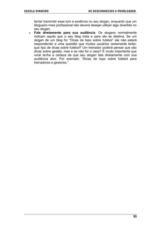 ESCOLA DINHEIRO                             DE DESCONHECIDO A PR OBLOGGER


      tentar transmitir esse tom e essência no seu slogan, enquanto que um
      blogueiro mais profissional não deverá desejar utilizar algo divertido no
      seu slogan.
      Fale diretamente para sua audiência. Os slogans normalmente
      indicam aquilo que o seu blog trata e para ele se destina. Se um
      slogan de um blog for ―Dicas de topo sobre futebol‖ ele não estará
      respondendo a uma questão que muitos usuários certamente terão:
      que tipo de dicas sobre futebol? Um treinador poderá pensar que são
      dicas sobre gestão, mas e se não for o caso? É muito importante que
      você tenha a certeza de que seu slogan fala diretamente com sua
      audiência alvo. Por exemplo: ―Dicas de topo sobre futebol para
      treinadores e gestores.‖




                                                                            53
 