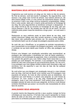 ESCOLA DINHEIRO                            DE DESCONHECIDO A PR OBLOGGER


MANTENHA SEUS ARTIGOS POPULARES SEMPRE VIVOS!

Imaginemos que você escreve um artigo por dia, todos os dias da semana.
No final da semana, você terá escrito 5 postagens. Na segunda-feira, você
escreve o seu artigo mais incrível de sempre: seus leitores adoram-no, ele
atrai imenso tráfego e links, e o seu número de subscritores dispara. Durante
os próximos 5 dias o seu artigo continua recebendo congratulações, tráfego,
links e votos sociais, dado que o mesmo ainda permanece na homepage de
seu blog. Na outra segunda-feira os benefícios começam a desaparecer. O
seu artigo incrível já não se encontra na homepage de seu blog, pelo que
menos pessoas o irão ler. Na verdade isso não tem de ser assim. Os seus
melhores posts podem trazer-lhe benefícios a longo prazo – se você assim o
desejar.

Destacando os seus melhores posts na barra lateral de seu blog, você
poderá direccionar tráfego para eles durante semanas e meses depois de
eles terem sido publicados pela primeira vez. Os usuários do WordPress
normalmente fazem uso de um plugin de postagens populares para o efeito.

Se você não uso o WordPress, ou se gostaria de controlar manualmente o
que é apresentado na sua listagem de postagens populares, você pode editar
o conteúdo da sua barra lateral para mostrar os URLs das postagens que
deseja.

Embora uma listagem com atualização automática seja recomendável, as
postagens são organizadas e atualizadas por meio de dados estatísticos –
normalmente uma combinação de pageviews, links e comentários recebidos.
Isso poderá não garantir que o seu melhor artigo ficará nessa lista ou numa
posição que você desejaria. Por exemplo, a sua postagem mais comentada
poderá ter sido mais controversa do que propriamente popular. Por seu turno,
a sua postagem que mais tráfego recebeu poderá estar associada a algo que
aconteceu num dia específico e que nos dias de hoje não faz qualquer
sentido destacar.

Se você achar que uma listagem com atualização manual é o mais indicado
para seu blog, você terá de decidir como rankear suas 5/10 postagens mais
populares de sempre. Ao invés de olhar somente para as estatísticas, nós
sugerimos que você fizesse a si próprio uma pergunta: se você tivesse de
convencer um novo usuário a ler seu blog mostrando-lhe apenas 10
postagens, quais é que você escolheria? Você poderá ainda seleccionar 1
postagem popular de cada uma de suas categorias, de forma a você oferecer
conteúdo diversificado que possa ir ao encontro das necessidades de vários
tipos de usuários.

ANALISANDO SEUS ARQUIVOS

A grande maioria dos blogueiros permite a seus usuários navegar de forma
cronológica por seus arquivos. O formato mais usual é apresentar os meses
dentro de cada um dos anos, com cada um dos meses a linkar diretamente
para todos os conteúdos postados nessa altura.


                                                                          55
 