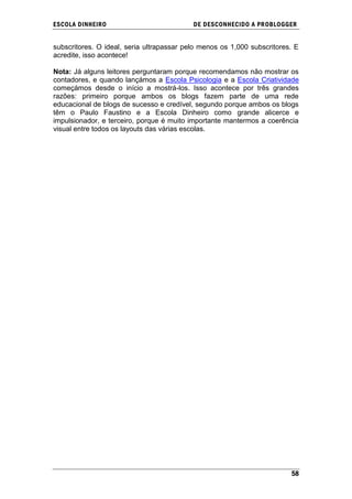 ESCOLA DINHEIRO                            DE DESCONHECIDO A PR OBLOGGER


subscritores. O ideal, seria ultrapassar pelo menos os 1,000 subscritores. E
acredite, isso acontece!

Nota: Já alguns leitores perguntaram porque recomendamos não mostrar os
contadores, e quando lançámos a Escola Psicologia e a Escola Criatividade
começámos desde o início a mostrá-los. Isso acontece por três grandes
razões: primeiro porque ambos os blogs fazem parte de uma rede
educacional de blogs de sucesso e credível, segundo porque ambos os blogs
têm o Paulo Faustino e a Escola Dinheiro como grande alicerce e
impulsionador, e terceiro, porque é muito importante mantermos a coerência
visual entre todos os layouts das várias escolas.




                                                                         58
 