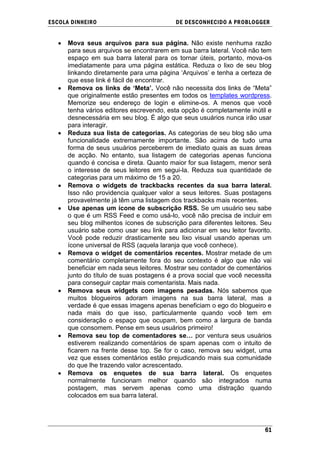 ESCOLA DINHEIRO                            DE DESCONHECIDO A PR OBLOGGER


      Mova seus arquivos para sua página. Não existe nenhuma razão
      para seus arquivos se encontrarem em sua barra lateral. Você não tem
      espaço em sua barra lateral para os tornar úteis, portanto, mova-os
      imediatamente para uma página estática. Reduza o lixo de seu blog
      linkando diretamente para uma página ‗Arquivos‘ e tenha a certeza de
      que esse link é fácil de encontrar.
      Remova os links de „Meta‟. Você não necessita dos links de ―Meta‖
      que originalmente estão presentes em todos os templates wordpress.
      Memorize seu endereço de login e elimine-os. A menos que você
      tenha vários editores escrevendo, esta opção é completamente inútil e
      desnecessária em seu blog. É algo que seus usuários nunca irão usar
      para interagir.
      Reduza sua lista de categorias. As categorias de seu blog são uma
      funcionalidade extremamente importante. São acima de tudo uma
      forma de seus usuários perceberem de imediato quais as suas áreas
      de acção. No entanto, sua listagem de categorias apenas funciona
      quando é concisa e direta. Quanto maior for sua listagem, menor será
      o interesse de seus leitores em segui-la. Reduza sua quantidade de
      categorias para um máximo de 15 a 20.
      Remova o widgets de trackbacks recentes da sua barra lateral.
      Isso não providencia qualquer valor a seus leitores. Suas postagens
      provavelmente já têm uma listagem dos trackbacks mais recentes.
      Use apenas um ícone de subscrição RSS. Se um usuário seu sabe
      o que é um RSS Feed e como usá-lo, você não precisa de incluir em
      seu blog milhentos ícones de subscrição para diferentes leitores. Seu
      usuário sabe como usar seu link para adicionar em seu leitor favorito.
      Você pode reduzir drasticamente seu lixo visual usando apenas um
      ícone universal de RSS (aquela laranja que você conhece).
      Remova o widget de comentários recentes. Mostrar metade de um
      comentário completamente fora do seu contexto é algo que não vai
      beneficiar em nada seus leitores. Mostrar seu contador de comentários
      junto do título de suas postagens é a prova social que você necessita
      para conseguir captar mais comentarista. Mais nada.
      Remova seus widgets com imagens pesadas. Nós sabemos que
      muitos blogueiros adoram imagens na sua barra lateral, mas a
      verdade é que essas imagens apenas beneficiam o ego do blogueiro e
      nada mais do que isso, particularmente quando você tem em
      consideração o espaço que ocupam, bem como a largura de banda
      que consomem. Pense em seus usuários primeiro!
      Remova seu top de comentadores se… por ventura seus usuários
      estiverem realizando comentários de spam apenas com o intuito de
      ficarem na frente desse top. Se for o caso, remova seu widget, uma
      vez que esses comentários estão prejudicando mais sua comunidade
      do que lhe trazendo valor acrescentado.
      Remova os enquetes de sua barra lateral. Os enquetes
      normalmente funcionam melhor quando são integrados numa
      postagem, mas servem apenas como uma distração quando
      colocados em sua barra lateral.




                                                                         61
 