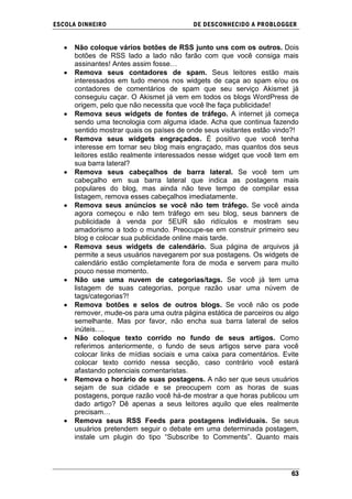 ESCOLA DINHEIRO                           DE DESCONHECIDO A PR OBLOGGER


      Não coloque vários botões de RSS junto uns com os outros. Dois
      botões de RSS lado a lado não farão com que você consiga mais
      assinantes! Antes assim fosse…
      Remova seus contadores de spam. Seus leitores estão mais
      interessados em tudo menos nos widgets de caça ao spam e/ou os
      contadores de comentários de spam que seu serviço Akismet já
      conseguiu caçar. O Akismet já vem em todos os blogs WordPress de
      origem, pelo que não necessita que você lhe faça publicidade!
      Remova seus widgets de fontes de tráfego. A internet já começa
      sendo uma tecnologia com alguma idade. Acha que continua fazendo
      sentido mostrar quais os países de onde seus visitantes estão vindo?!
      Remova seus widgets engraçados. É positivo que você tenha
      interesse em tornar seu blog mais engraçado, mas quantos dos seus
      leitores estão realmente interessados nesse widget que você tem em
      sua barra lateral?
      Remova seus cabeçalhos de barra lateral. Se você tem um
      cabeçalho em sua barra lateral que indica as postagens mais
      populares do blog, mas ainda não teve tempo de compilar essa
      listagem, remova esses cabeçalhos imediatamente.
      Remova seus anúncios se você não tem tráfego. Se você ainda
      agora começou e não tem tráfego em seu blog, seus banners de
      publicidade à venda por 5EUR são ridículos e mostram seu
      amadorismo a todo o mundo. Preocupe-se em construir primeiro seu
      blog e colocar sua publicidade online mais tarde.
      Remova seus widgets de calendário. Sua página de arquivos já
      permite a seus usuários navegarem por sua postagens. Os widgets de
      calendário estão completamente fora de moda e servem para muito
      pouco nesse momento.
      Não use uma nuvem de categorias/tags. Se você já tem uma
      listagem de suas categorias, porque razão usar uma núvem de
      tags/categorias?!
      Remova botões e selos de outros blogs. Se você não os pode
      remover, mude-os para uma outra página estática de parceiros ou algo
      semelhante. Mas por favor, não encha sua barra lateral de selos
      inúteis….
      Não coloque texto corrido no fundo de seus artigos. Como
      referimos anteriormente, o fundo de seus artigos serve para você
      colocar links de mídias sociais e uma caixa para comentários. Evite
      colocar texto corrido nessa secção, caso contrário você estará
      afastando potenciais comentaristas.
      Remova o horário de suas postagens. A não ser que seus usuários
      sejam de sua cidade e se preocupem com as horas de suas
      postagens, porque razão você há-de mostrar a que horas publicou um
      dado artigo? Dê apenas a seus leitores aquilo que eles realmente
      precisam…
      Remova seus RSS Feeds para postagens individuais. Se seus
      usuários pretendem seguir o debate em uma determinada postagem,
      instale um plugin do tipo ―Subscribe to Comments‖. Quanto mais




                                                                        63
 