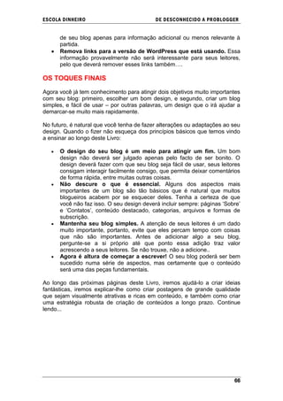 ESCOLA DINHEIRO                            DE DESCONHECIDO A PR OBLOGGER


      de seu blog apenas para informação adicional ou menos relevante à
      partida.
      Remova links para a versão de WordPress que está usando. Essa
      informação provavelmente não será interessante para seus leitores,
      pelo que deverá remover esses links também….

OS TOQUES FINAIS

Agora você já tem conhecimento para atingir dois objetivos muito importantes
com seu blog: primeiro, escolher um bom design, e segundo, criar um blog
simples, e fácil de usar – por outras palavras, um design que o irá ajudar a
demarcar-se muito mais rapidamente.

No futuro, é natural que você tenha de fazer alterações ou adaptações ao seu
design. Quando o fizer não esqueça dos princípios básicos que temos vindo
a ensinar ao longo deste Livro:

      O design do seu blog é um meio para atingir um fim. Um bom
      design não deverá ser julgado apenas pelo facto de ser bonito. O
      design deverá fazer com que seu blog seja fácil de usar, seus leitores
      consigam interagir facilmente consigo, que permita deixar comentários
      de forma rápida, entre muitas outras coisas.
      Não descure o que é essencial. Alguns dos aspectos mais
      importantes de um blog são tão básicos que é natural que muitos
      blogueiros acabem por se esquecer deles. Tenha a certeza de que
      você não faz isso. O seu design deverá incluir sempre: páginas ‗Sobre‘
      e ‗Contatos‘, conteúdo destacado, categorias, arquivos e formas de
      subscrição.
      Mantenha seu blog simples. A atenção de seus leitores é um dado
      muito importante, portanto, evite que eles percam tempo com coisas
      que não são importantes. Antes de adicionar algo a seu blog,
      pergunte-se a si próprio até que ponto essa adição traz valor
      acrescendo a seus leitores. Se não trouxe, não a adicione..
      Agora é altura de começar a escrever! O seu blog poderá ser bem
      sucedido numa série de aspectos, mas certamente que o conteúdo
      será uma das peças fundamentais.

Ao longo das próximas páginas deste Livro, iremos ajudá-lo a criar ideias
fantásticas, iremos explicar-lhe como criar postagens de grande qualidade
que sejam visualmente atrativas e ricas em conteúdo, e também como criar
uma estratégia robusta de criação de conteúdos a longo prazo. Continue
lendo...




                                                                         66
 
