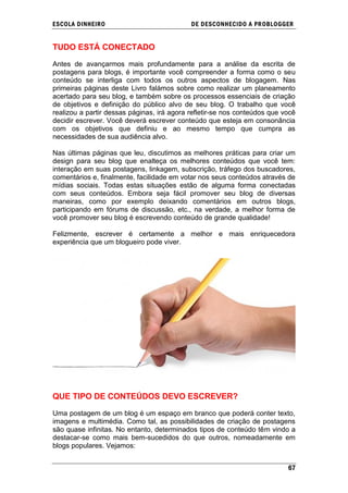 ESCOLA DINHEIRO                             DE DESCONHECIDO A PR OBLOGGER


TUDO ESTÁ CONECTADO

Antes de avançarmos mais profundamente para a análise da escrita de
postagens para blogs, é importante você compreender a forma como o seu
conteúdo se interliga com todos os outros aspectos de blogagem. Nas
primeiras páginas deste Livro falámos sobre como realizar um planeamento
acertado para seu blog, e também sobre os processos essenciais de criação
de objetivos e definição do público alvo de seu blog. O trabalho que você
realizou a partir dessas páginas, irá agora refletir-se nos conteúdos que você
decidir escrever. Você deverá escrever conteúdo que esteja em consonância
com os objetivos que definiu e ao mesmo tempo que cumpra as
necessidades de sua audiência alvo.

Nas últimas páginas que leu, discutimos as melhores práticas para criar um
design para seu blog que enalteça os melhores conteúdos que você tem:
interação em suas postagens, linkagem, subscrição, tráfego dos buscadores,
comentários e, finalmente, facilidade em votar nos seus conteúdos através de
mídias sociais. Todas estas situações estão de alguma forma conectadas
com seus conteúdos. Embora seja fácil promover seu blog de diversas
maneiras, como por exemplo deixando comentários em outros blogs,
participando em fórums de discussão, etc., na verdade, a melhor forma de
você promover seu blog é escrevendo conteúdo de grande qualidade!

Felizmente, escrever é certamente a melhor e mais enriquecedora
experiência que um blogueiro pode viver.




QUE TIPO DE CONTEÚDOS DEVO ESCREVER?

Uma postagem de um blog é um espaço em branco que poderá conter texto,
imagens e multimédia. Como tal, as possibilidades de criação de postagens
são quase infinitas. No entanto, determinados tipos de conteúdo têm vindo a
destacar-se como mais bem-sucedidos do que outros, nomeadamente em
blogs populares. Vejamos:


                                                                           67
 