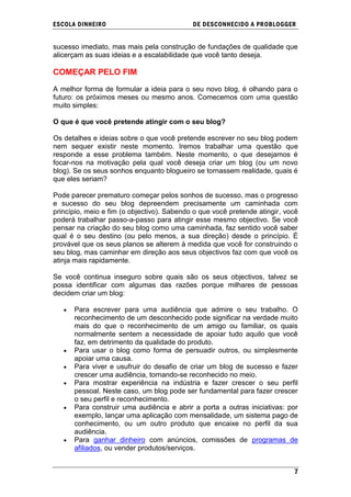 ESCOLA DINHEIRO                             DE DESCONHECIDO A PR OBLOGGER


sucesso imediato, mas mais pela construção de fundações de qualidade que
alicerçam as suas ideias e a escalabilidade que você tanto deseja.

COMEÇAR PELO FIM

A melhor forma de formular a ideia para o seu novo blog, é olhando para o
futuro: os próximos meses ou mesmo anos. Comecemos com uma questão
muito simples:

O que é que você pretende atingir com o seu blog?

Os detalhes e ideias sobre o que você pretende escrever no seu blog podem
nem sequer existir neste momento. Iremos trabalhar uma questão que
responde a esse problema também. Neste momento, o que desejamos é
focar-nos na motivação pela qual você deseja criar um blog (ou um novo
blog). Se os seus sonhos enquanto blogueiro se tornassem realidade, quais é
que eles seriam?

Pode parecer prematuro começar pelos sonhos de sucesso, mas o progresso
e sucesso do seu blog depreendem precisamente um caminhada com
princípio, meio e fim (o objectivo). Sabendo o que você pretende atingir, você
poderá trabalhar passo-a-passo para atingir esse mesmo objectivo. Se você
pensar na criação do seu blog como uma caminhada, faz sentido você saber
qual é o seu destino (ou pelo menos, a sua direção) desde o princípio. É
provável que os seus planos se alterem à medida que você for construindo o
seu blog, mas caminhar em direção aos seus objectivos faz com que você os
atinja mais rapidamente.

Se você continua inseguro sobre quais são os seus objectivos, talvez se
possa identificar com algumas das razões porque milhares de pessoas
decidem criar um blog:

      Para escrever para uma audiência que admire o seu trabalho. O
      reconhecimento de um desconhecido pode significar na verdade muito
      mais do que o reconhecimento de um amigo ou familiar, os quais
      normalmente sentem a necessidade de apoiar tudo aquilo que você
      faz, em detrimento da qualidade do produto.
      Para usar o blog como forma de persuadir outros, ou simplesmente
      apoiar uma causa.
      Para viver e usufruir do desafio de criar um blog de sucesso e fazer
      crescer uma audiência, tornando-se reconhecido no meio.
      Para mostrar experiência na indústria e fazer crescer o seu perfil
      pessoal. Neste caso, um blog pode ser fundamental para fazer crescer
      o seu perfil e reconhecimento.
      Para construir uma audiência e abrir a porta a outras iniciativas: por
      exemplo, lançar uma aplicação com mensalidade, um sistema pago de
      conhecimento, ou um outro produto que encaixe no perfil da sua
      audiência.
      Para ganhar dinheiro com anúncios, comissões de programas de
      afiliados, ou vender produtos/serviços.


                                                                            7
 