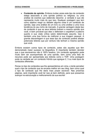 ESCOLA DINHEIRO                          DE DESCONHECIDO A PR OBLOGGER


         Conteúdo de opinião. Embora muitas vezes este tipo de conteúdo
         esteja associado a uma opinião política ou religiosa, ou uma
         análise de eventos que estão/vão decorrer, a verdade é que ele
         representa muito mais do que isso. Qualquer postagem que tem
         como objetivo reagir ou debater alguma coisa é um conteúdo de
         opinião, seja uma análise de um livro ou uma análise a uma nova
         tendência do seu nicho de mercado. A grande vantagem deste tipo
         de conteúdo é que se seus leitores tiverem a mesma opinião que
         você, é bem provável que eles o defendam e espalhem a palavra
         quanto à sua visão crítica sobre determinado assunto. Isso é
         também uma boa forma de melhorar a sua imagem pessoal. A
         grande desvantagem é que esse tipo de conteúdo poderá afastar
         potenciais leitores que por ventura não tenham a mesma opinião
         que você.

Embora existam outros tipos de conteúdo, estes são aqueles que têm
demonstrado maior sucesso na blogosfera. É importante também denotar
que o que escrevemos não é 100% taxativo. Um conteúdo agregador pode
muito bem ser acompanhado de uma opinião, bem como uma lista de
recursos pode ser apresentada aos leitores como o TOP. Uma postagem
pode na verdade ser um conteúdo híbrido que agregue 2, 3 ou mais tipos de
conteúdos diferentes.

Pense no tipo de conteúdos que lhe apresentámos em cima, e tente perceber
qual o tipo de conteúdo que se encaixa melhor em seu blog, bem como qual
o tipo de conteúdo que lhe daria mais prazer escrever. Nas próximas
páginas, será importante você ter isso já bem definido, para que possamos
avançar na estruturação e melhoramento da sua escrita!




                                                                      70
 