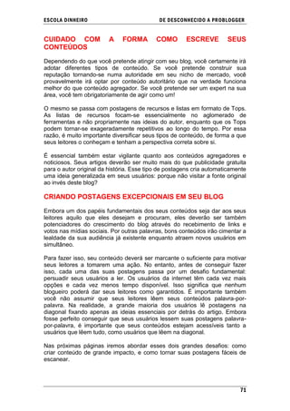 ESCOLA DINHEIRO                             DE DESCONHECIDO A PR OBLOGGER


CUIDADO COM              A    FORMA        COMO       ESCREVE         SEUS
CONTEÚDOS

Dependendo do que você pretende atingir com seu blog, você certamente irá
adotar diferentes tipos de conteúdo. Se você pretende construir sua
reputação tornando-se numa autoridade em seu nicho de mercado, você
provavelmente irá optar por conteúdo autoritário que na verdade funciona
melhor do que conteúdo agregador. Se você pretende ser um expert na sua
área, você tem obrigatoriamente de agir como um!

O mesmo se passa com postagens de recursos e listas em formato de Tops.
As listas de recursos focam-se essencialmente no aglomerado de
ferramentas e não propriamente nas ideias do autor, enquanto que os Tops
podem tornar-se exageradamente repetitivos ao longo do tempo. Por essa
razão, é muito importante diversificar seus tipos de conteúdo, de forma a que
seus leitores o conheçam e tenham a perspectiva correta sobre si.

É essencial também estar vigilante quanto aos conteúdos agregadores e
noticiosos. Seus artigos deverão ser muito mais do que publicidade gratuita
para o autor original da história. Esse tipo de postagens cria automaticamente
uma ideia generalizada em seus usuários: porque não visitar a fonte original
ao invés deste blog?

CRIANDO POSTAGENS EXCEPCIONAIS EM SEU BLOG

Embora um dos papéis fundamentais dos seus conteúdos seja dar aos seus
leitores aquilo que eles desejam e procuram, eles deverão ser também
potenciadores do crescimento do blog através do recebimento de links e
votos nas mídias sociais. Por outras palavras, bons conteúdos irão cimentar a
lealdade da sua audiência já existente enquanto atraem novos usuários em
simultâneo.

Para fazer isso, seu conteúdo deverá ser marcante o suficiente para motivar
seus leitores a tomarem uma ação. No entanto, antes de conseguir fazer
isso, cada uma das suas postagens passa por um desafio fundamental:
persuadir seus usuários a ler. Os usuários da internet têm cada vez mais
opções e cada vez menos tempo disponível. Isso significa que nenhum
blogueiro poderá dar seus leitores como garantidos. É importante também
você não assumir que seus leitores lêem seus conteúdos palavra-por-
palavra. Na realidade, a grande maioria dos usuários lê postagens na
diagonal fixando apenas as ideias essenciais por detrás do artigo. Embora
fosse perfeito conseguir que seus usuários lessem suas postagens palavra-
por-palavra, é importante que seus conteúdos estejam acessíveis tanto a
usuários que lêem tudo, como usuários que lêem na diagonal.

Nas próximas páginas iremos abordar esses dois grandes desafios: como
criar conteúdo de grande impacto, e como tornar suas postagens fáceis de
escanear.




                                                                           71
 