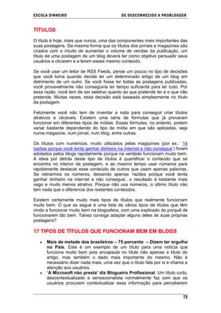 ESCOLA DINHEIRO                            DE DESCONHECIDO A PR OBLOGGER


TÍTULOS

O título é hoje, mais que nunca, uma das componentes mais importantes das
suas postagens. Da mesma forma que os títulos dos jornais e magazines são
criados com o intuito de aumentar o volume de vendas da publicação, um
título de uma postagem de um blog deverá ter como objetivo persuadir seus
usuários a clicarem e a lerem esses mesmo conteúdo.

Se você usar um leitor de RSS Feeds, pense um pouco no tipo de decisões
que você toma quando decide ler um determinado artigo de um blog em
detrimento de um outro. Se você fosse ler todas as postagens publicadas,
você provavelmente não conseguiria ter tempo suficiente para ler tudo. Por
essa razão, você tem de ser seletivo quanto ao que pretende ler e o que não
pretende. Muitas vezes, essa decisão está baseada simplesmente no título
da postagem.

Felizmente você não tem de inventar a roda para conseguir criar títulos
atrativos e clicáveis. Existem uma série de fórmulas que já provaram
funcionar em diferentes tipos de mídias. Essas fórmulas, no entanto, podem
variar bastante dependendo do tipo de mídia em que são aplicadas, seja
numa magazine, num jornal, num blog, entre outras.

Os títulos com numéricos, muito utilizados pelas magazines (por ex.: ‗14
razões porque você tenta ganhar dinheiro na internet e não consegue‘) foram
adotados pelos blogs rapidamente porque na verdade funcionam muito bem.
A ideia por detrás deste tipo de títulos é quantificar o conteúdo que se
encontra no interior da postagem, e ao mesmo tempo usar números para
rapidamente destacar esse conteúdo de outros que usem apenas palavras.
Se retirarmos os números, deixando apenas ‗razões porque você tenta
ganhar dinheiro na internet e não consegue‘, o resultado é bastante mais
vago e muito menos atrativo. Porque não usa números, o último título não
tem nada que o diferencie dos restantes conteúdos.

Existem certamente muito mais tipos de títulos que realmente funcionam
muito bem. O que se segue é uma lista de vários tipos de títulos que têm
vindo a funcionar muito bem na blogosfera, com uma explicado do porquê de
funcionarem tão bem. Talvez consiga adaptar alguns deles às suas próprias
postagens?

17 TIPOS DE TÍTULOS QUE FUNCIONAM BEM EM BLOGS

      Mais de metade dos brasileiros – 75 porcento – Dizem ter orgulho
      no País. Este é um exemplo de um título para uma notícia que
      funciona muito bem pois encapsula no título não apenas o título do
      artigo, mas também o dado mais importante do mesmo. Não é
      necessário dizer nada mais, uma vez que o título fala por si e chama a
      atenção aos usuários.
      „A Microsoft não presta‟ diz Blogueiro Profissional. Um título curto,
      descontextualizado e sensacionalista normalmente faz com que os
      usuários procurem contextualizar essa informação para perceberem


                                                                         72
 