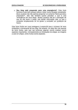 ESCOLA DINHEIRO                           DE DESCONHECIDO A PR OBLOGGER


      Seu blog está preparado para uma emergência?. Este título
      funciona muito bem porque coloca o leitor numa situação complicada.
      Seus usuários não irão apenas perguntar a si próprios ―Será que estou
      preparado?‖, eles irão também querer perceber o que é uma
      ‗emergência em seus blogs‘. Muitos usuários irão ter a sensação de
      que se não lerem o artigo, irão perder informação vital, ou que o
      conteúdo simplesmente os irá ajudar a combater um problema de
      futuro.

Usar bons títulos em suas postagens é essencial para o sucesso de seus
conteúdos e obviamente de seu blog. No entanto, um blog não vive apenas
de bons títulos, pelo que nas próximas páginas iremos analisar outros
aspectos importantes, nomeadamente as introduções de artigos, as imagens
a usar em artigos, entre muitos outros aspectos.




                                                                        75
 