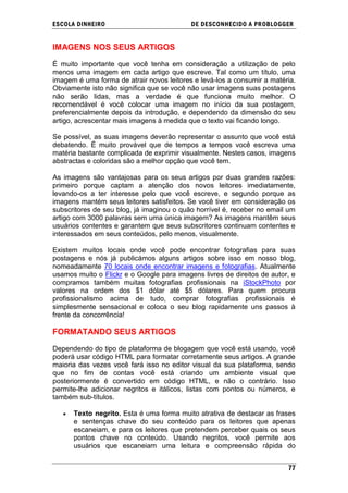 ESCOLA DINHEIRO                            DE DESCONHECIDO A PR OBLOGGER


IMAGENS NOS SEUS ARTIGOS

É muito importante que você tenha em consideração a utilização de pelo
menos uma imagem em cada artigo que escreve. Tal como um título, uma
imagem é uma forma de atrair novos leitores e levá-los a consumir a matéria.
Obviamente isto não significa que se você não usar imagens suas postagens
não serão lidas, mas a verdade é que funciona muito melhor. O
recomendável é você colocar uma imagem no início da sua postagem,
preferencialmente depois da introdução, e dependendo da dimensão do seu
artigo, acrescentar mais imagens à medida que o texto vai ficando longo.

Se possível, as suas imagens deverão representar o assunto que você está
debatendo. É muito provável que de tempos a tempos você escreva uma
matéria bastante complicada de exprimir visualmente. Nestes casos, imagens
abstractas e coloridas são a melhor opção que você tem.

As imagens são vantajosas para os seus artigos por duas grandes razões:
primeiro porque captam a atenção dos novos leitores imediatamente,
levando-os a ter interesse pelo que você escreve, e segundo porque as
imagens mantém seus leitores satisfeitos. Se você tiver em consideração os
subscritores de seu blog, já imaginou o quão horrível é, receber no email um
artigo com 3000 palavras sem uma única imagem? As imagens mantêm seus
usuários contentes e garantem que seus subscritores continuam contentes e
interessados em seus conteúdos, pelo menos, visualmente.

Existem muitos locais onde você pode encontrar fotografias para suas
postagens e nós já publicámos alguns artigos sobre isso em nosso blog,
nomeadamente 70 locais onde encontrar imagens e fotografias. Atualmente
usamos muito o Flickr e o Google para imagens livres de direitos de autor, e
compramos também muitas fotografias profissionais na iStockPhoto por
valores na ordem dos $1 dólar até $5 dólares. Para quem procura
profissionalismo acima de tudo, comprar fotografias profissionais é
simplesmente sensacional e coloca o seu blog rapidamente uns passos à
frente da concorrência!

FORMATANDO SEUS ARTIGOS

Dependendo do tipo de plataforma de blogagem que você está usando, você
poderá usar código HTML para formatar corretamente seus artigos. A grande
maioria das vezes você fará isso no editor visual da sua plataforma, sendo
que no fim de contas você está criando um ambiente visual que
posteriormente é convertido em código HTML, e não o contrário. Isso
permite-lhe adicionar negritos e itálicos, listas com pontos ou números, e
também sub-títulos.

      Texto negrito. Esta é uma forma muito atrativa de destacar as frases
      e sentenças chave do seu conteúdo para os leitores que apenas
      escaneiam, e para os leitores que pretendem perceber quais os seus
      pontos chave no conteúdo. Usando negritos, você permite aos
      usuários que escaneiam uma leitura e compreensão rápida do


                                                                         77
 