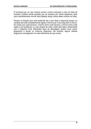 ESCOLA DINHEIRO                             DE DESCONHECIDO A PR OBLOGGER


É provável que um dos motivos acima o tenha motivado a criar um blog de
sucesso. Existem ainda aqueles que se motivam por vários objectivos, pelo
que é perfeitamente normal você desejar atingir vários deles criando um blog.

Pensar na direção que você pretende dar a seu blog é essencial porque na
verdade ela está completamente ligada à forma que o seu blog terá no futuro.
As coisas que você escreve, a forma como você escreve, a forma como você
capta a sua audiência, e o seu ângulo de visão, todas elas ligam diretamente
com o objectivo final. Diferentes tipos de abordagem podem levar vários
blogueiros a atingir os mesmos objectivos. No entanto, alguns desses
blogueiros conseguiram-no mais facilmente do que outros.




                                                                           8
 