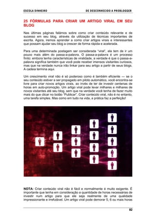 ESCOLA DINHEIRO                              DE DESCONHECIDO A PR OBLOGGER


25 FÓRMULAS PARA CRIAR UM ARTIGO VIRAL EM SEU
BLOG

Nas últimas páginas falámos sobre como criar conteúdo relevante e de
sucesso em seu blog, através da utilização de técnicas importantes de
escrita. Agora, iremos aprender a como criar artigos virais e interessantes
que possam ajudar seu blog a crescer de forma rápida e acelerada.

Para uma determinada postagem ser considerada ―viral‖, ela tem de ir um
pouco mais além do passa-a-palavra. O passa-a-palavra é um processo
finito: embora tenha características de viralidade, a verdade é que o passa-a-
palavra significa também que você pode receber imensos visitantes curiosos,
mas que na verdade nunca irão linkar para seu artigo a partir de seus blogs.
A cadeia termina aqui.

Um crescimento viral não é só poderoso como é também eficiente — se o
seu conteúdo estiver a ser propagado em piloto automático, você encontra-se
livre para criar novos artigos virais, ao invés de ter de investir centenas de
horas em auto-promoção. Um artigo viral pode levar milhares e milhares de
novos visitantes até seu blog, sem que na verdade você tenha de fazer muito
mais do que clicar no botão ―Publicar‖. Criar conteúdo viral, não é no entanto,
uma tarefa simples. Mas como em tudo na vida, a prática faz a perfeição!




NOTA: Criar conteúdo viral não é fácil e normalmente é muito exigente. É
importante que tenha em consideração a quantidade de horas necessárias de
investir num artigo para que ele seja realmente de uma qualidade
impressionante e irrefutável. Um artigo viral pode demorar 5, 6 ou mais horas


                                                                            82
 