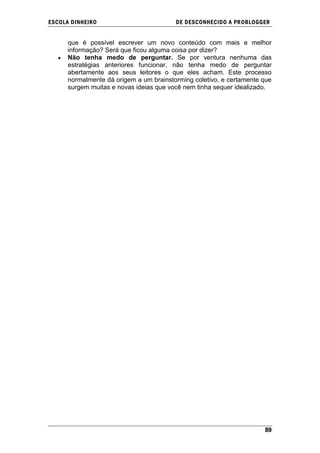 ESCOLA DINHEIRO                          DE DESCONHECIDO A PR OBLOGGER


      que é possível escrever um novo conteúdo com mais e melhor
      informação? Será que ficou alguma coisa por dizer?
      Não tenha medo de perguntar. Se por ventura nenhuma das
      estratégias anteriores funcionar, não tenha medo de perguntar
      abertamente aos seus leitores o que eles acham. Este processo
      normalmente dá origem a um brainstorming coletivo, e certamente que
      surgem muitas e novas ideias que você nem tinha sequer idealizado.




                                                                      89
 