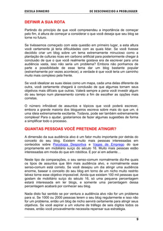 ESCOLA DINHEIRO                             DE DESCONHECIDO A PR OBLOGGER


DEFINIR A SUA ROTA

Partindo do princípio de que você compreendeu a importância de começar
pelo fim, é altura de começar a considerar o que você deseja que seu blog se
torne no futuro.

Se tivéssemos começado com esta questão em primeiro lugar, a esta altura
você certamente já teria dificuldades com as quais lidar. Se você tivesse
decidido criar um blog sobre um tema extremamente minucioso como a
plantação de culturas ricas em carbono artificial para posteriormente chegar à
conclusão de que o que você realmente gostava era de escrever para uma
audiência vasta, isso não seria um problema? Embora não ponhamos de
parte a possibilidade de esse tema dar um blog bastante popular
(estranhamente por vezes acontece), a verdade é que você teria um caminho
muito mais complexo pela frente.

Se você idealizar as suas ideias como um mapa, cada uma delas diferente da
outra, você certamente chegará à conclusão de que algumas tornam seus
objetivos mais difíceis que outras. Valerá sempre a pena você investir algum
do seu tempo num planeamento correto a fim de escolher as opções mais
corretas.

O número infindável de assuntos e tópicos que você poderá escrever,
embora a grande maioria dos blogueiros escreva sobre mais do que um, é
uma ideia extremamente excitante. Todavia, pode ser também extremamente
complexa! Para o ajudar, gostaríamos de fazer algumas sugestões de forma
a simplificar todo o processo.

QUANTAS PESSOAS VOCÊ PRETENDE ATINGIR?

A dimensão da sua audiência alvo é um fator muito importante por detrás do
conceito do seu blog. Existem muito mais pessoas interessadas em
conteúdos sobre Psicologia Desportiva e Vagas de Emprego do que
propriamente em mobiliário suíço do século 16. Muito mais pessoas estão
interessadas em moda do que em robótica. E por aí em adiante…

Neste tipo de comparações, o seu senso-comum normalmente diz-lhe quais
os tipos de assuntos que têm mais audiência alvo, e normalmente esse
senso-comum está correto. Se você desejou um dia atingir uma audiência
enorme, basear o conceito do seu blog em torno de um nicho muito restrito
talvez torne esse objetivo impossível. Ainda que existam 100 mil pessoas que
gostam de mobiliário suíço do século 16, só uma pequena percentagem
estará interessada em ler blogs, e somente uma percentagem dessa
percentagem acabará por conhecer seu blog.

Nada disto faz sentido se por ventura a audiência alvo não for um problema
para si. Se 1000 ou 2000 pessoas lerem o seu blog regularmente e isso não
for um problema, então um blog de nicho servirá certamente para atingir seus
objetivos. Se você aspirar a um volume de tráfego de seis dígitos todos os
meses, então você provavelmente necessita repensar sua estratégia.


                                                                            9
 