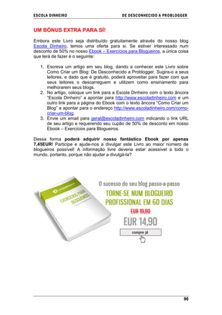 ESCOLA DINHEIRO                           DE DESCONHECIDO A PR OBLOGGER


UM BÓNUS EXTRA PARA SÍ!

Embora este Livro seja distribuído gratuitamente através do nosso blog
Escola Dinheiro, temos uma oferta para si. Se estiver interessado num
desconto de 50% no nosso Ebook – Exercícios para Blogueiros, a única coisa
que terá de fazer é o seguinte:

   1. Escreva um artigo em seu blog, dando a conhecer este Livro sobre
      Como Criar um Blog: De Desconhecido a Problogger. Sugira-o a seus
      leitores, e dado que é gratuito, poderá aproveitar para fazer com que
      seus leitores o descarreguem e utilizem como ensinamento para
      melhorarem seus blogs.
   2. No artigo, coloque um link para a Escola Dinheiro com o texto âncora
      ―Escola Dinheiro‖ a apontar para http://www.escoladinheiro.com e um
      outro link para a página do Ebook com o texto âncora ―Como Criar um
      Blog‖ a apontar para o endereço http://www.escoladinheiro.com/como-
      criar-um-blog.
   3. Envie um email para geral@escoladinheiro.com indicando o link URL
      de seu artigo e requerendo seu cupão de 50% de desconto em nosso
      Ebook – Exercícios para Blogueiros.

Dessa forma poderá adquirir nosso fantástico Ebook por apenas
7,45EUR! Participe e ajude-nos a divulgar este Livro ao maior número de
blogueiros possível! A informação livre deveria estar acessível a todo o
mundo, portanto, porque não ajudar a divulgá-la?




                                                                        96
 