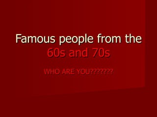 Famous people from the  60s and 70s WHO ARE YOU??????? 