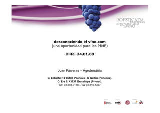 desconociendo el vino.com
   (una oportunidad para las PIME)

              Olite. 24.01.08



        Joan Farreras – Agroterrània

C/ Llibertat 12 08800 Vilanova i la Geltrú (Penedès).
        C/ Era 5. 43737 Gratallops (Priorat).
          telf. 93.893.0178 – fax 93.816.5327
 